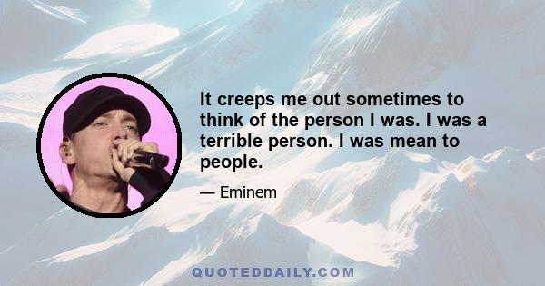 It creeps me out sometimes to think of the person I was. I was a terrible person. I was mean to people.