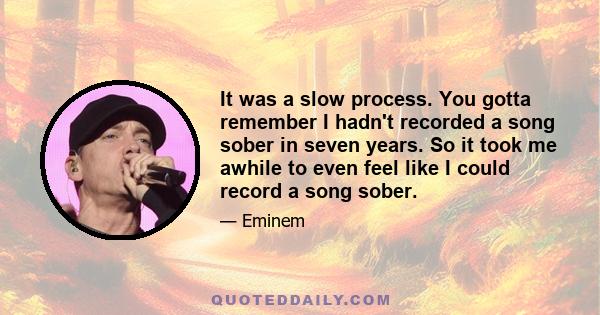 It was a slow process. You gotta remember I hadn't recorded a song sober in seven years. So it took me awhile to even feel like I could record a song sober.