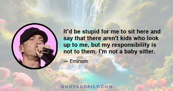 It'd be stupid for me to sit here and say that there aren't kids who look up to me, but my responsibility is not to them. I'm not a baby sitter.