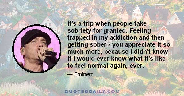 It's a trip when people take sobriety for granted. Feeling trapped in my addiction and then getting sober - you appreciate it so much more, because I didn't know if I would ever know what it's like to feel normal again, 