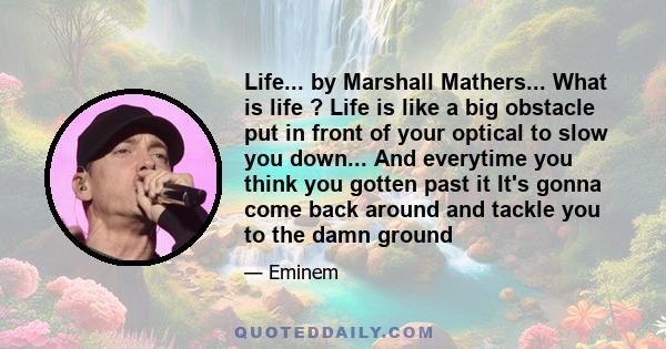 Life... by Marshall Mathers... What is life ? Life is like a big obstacle put in front of your optical to slow you down... And everytime you think you gotten past it It's gonna come back around and tackle you to the