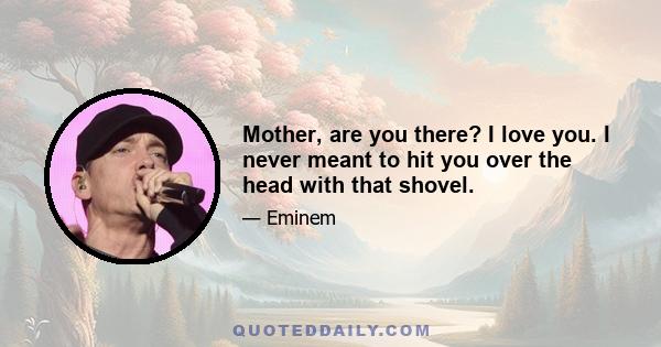 Mother, are you there? I love you. I never meant to hit you over the head with that shovel.