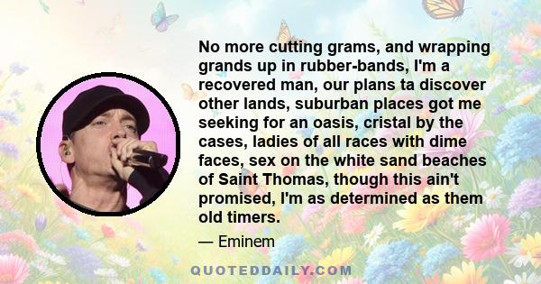 No more cutting grams, and wrapping grands up in rubber-bands, I'm a recovered man, our plans ta discover other lands, suburban places got me seeking for an oasis, cristal by the cases, ladies of all races with dime