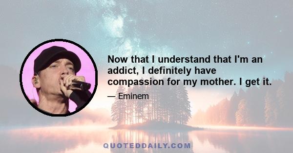 Now that I understand that I'm an addict, I definitely have compassion for my mother. I get it.