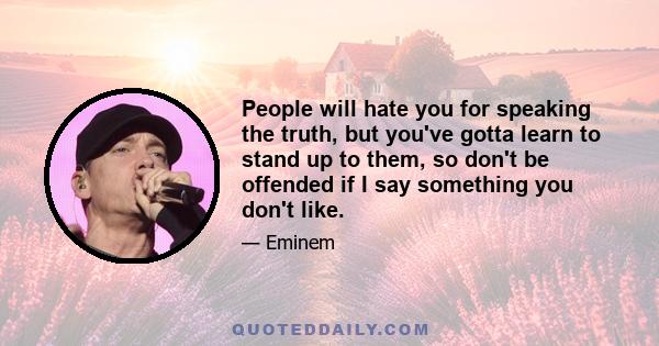 People will hate you for speaking the truth, but you've gotta learn to stand up to them, so don't be offended if I say something you don't like.