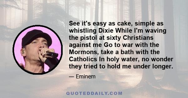 See it's easy as cake, simple as whistling Dixie While I'm waving the pistol at sixty Christians against me Go to war with the Mormons, take a bath with the Catholics In holy water, no wonder they tried to hold me under 