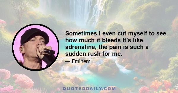 Sometimes I even cut myself to see how much it bleeds It's like adrenaline, the pain is such a sudden rush for me.