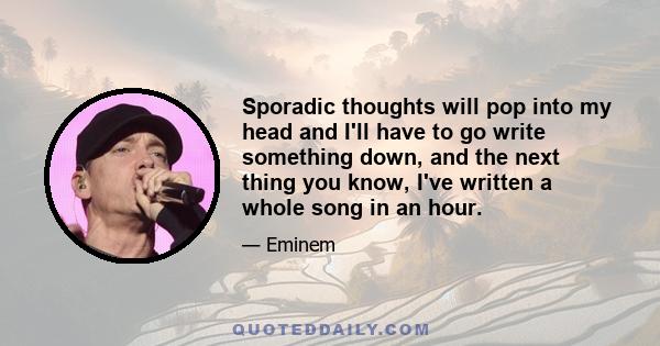 Sporadic thoughts will pop into my head and I'll have to go write something down, and the next thing you know, I've written a whole song in an hour.