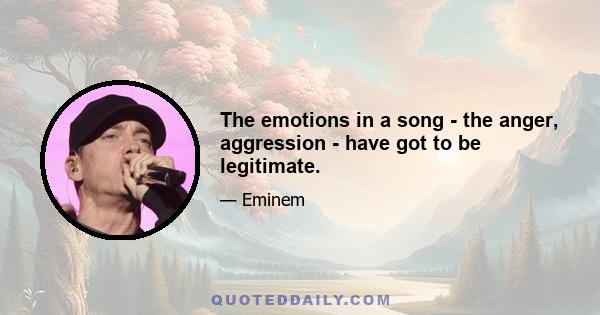 The emotions in a song - the anger, aggression - have got to be legitimate.