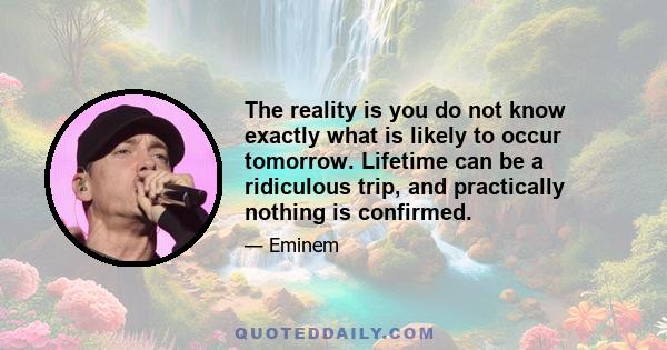 The reality is you do not know exactly what is likely to occur tomorrow. Lifetime can be a ridiculous trip, and practically nothing is confirmed.