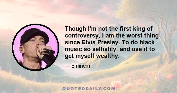 Though I'm not the first king of controversy, I am the worst thing since Elvis Presley. To do black music so selfishly, and use it to get myself wealthy.