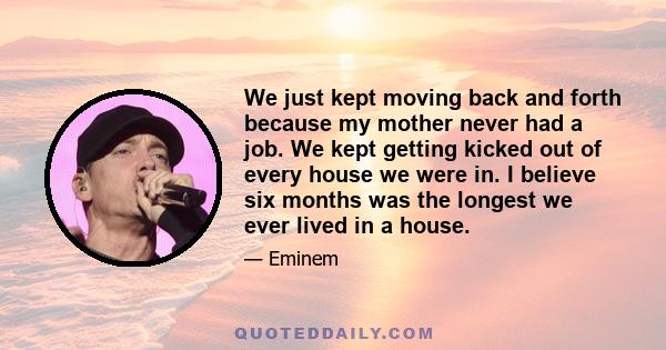 We just kept moving back and forth because my mother never had a job. We kept getting kicked out of every house we were in. I believe six months was the longest we ever lived in a house.