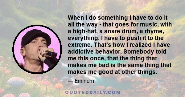 When I do something I have to do it all the way - that goes for music, with a high-hat, a snare drum, a rhyme, everything. I have to push it to the extreme. That's how I realized I have addictive behavior. Somebody told 