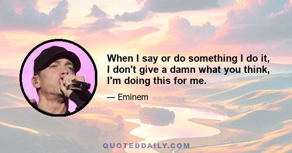 When I say or do something I do it, I don't give a damn what you think, I'm doing this for me.