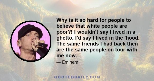 Why is it so hard for people to believe that white people are poor?! I wouldn't say I lived in a ghetto, I'd say I lived in the 'hood. The same friends I had back then are the same people on tour with me now.