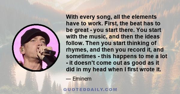 With every song, all the elements have to work. First, the beat has to be great - you start there. You start with the music, and then the ideas follow. Then you start thinking of rhymes, and then you record it, and