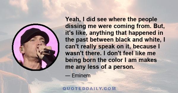 Yeah, I did see where the people dissing me were coming from. But, it's like, anything that happened in the past between black and white, I can't really speak on it, because I wasn't there. I don't feel like me being