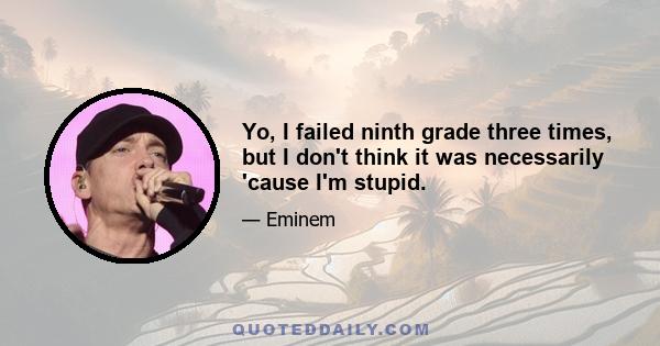 Yo, I failed ninth grade three times, but I don't think it was necessarily 'cause I'm stupid.