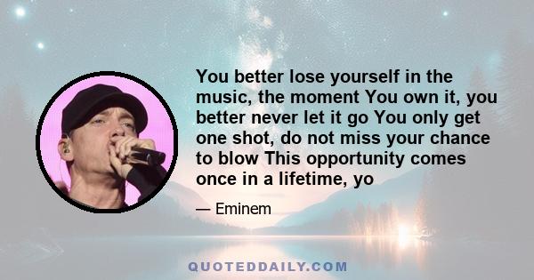 You better lose yourself in the music, the moment You own it, you better never let it go You only get one shot, do not miss your chance to blow This opportunity comes once in a lifetime, yo