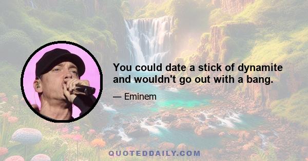 You could date a stick of dynamite and wouldn't go out with a bang.