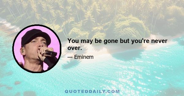 You may be gone but you're never over.