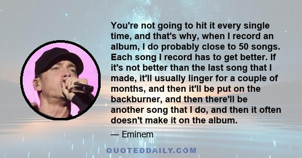 You're not going to hit it every single time, and that's why, when I record an album, I do probably close to 50 songs. Each song I record has to get better. If it's not better than the last song that I made, it'll