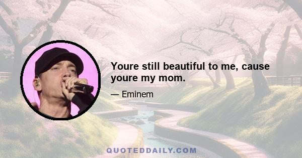 Youre still beautiful to me, cause youre my mom.