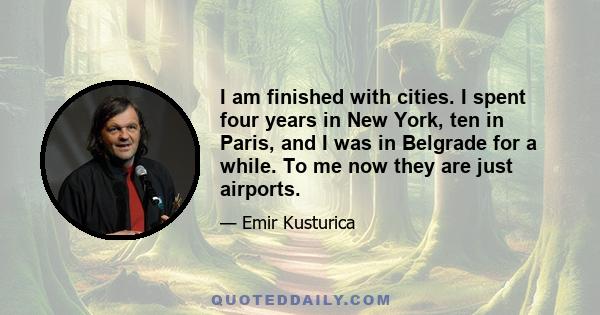 I am finished with cities. I spent four years in New York, ten in Paris, and I was in Belgrade for a while. To me now they are just airports.