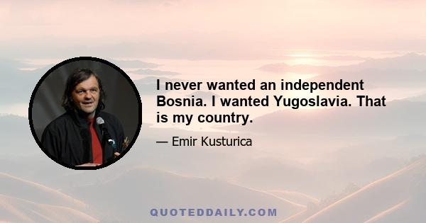 I never wanted an independent Bosnia. I wanted Yugoslavia. That is my country.