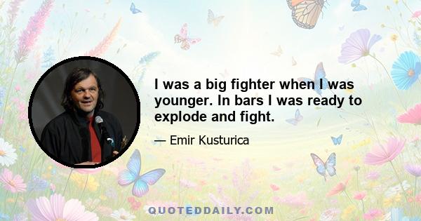 I was a big fighter when I was younger. In bars I was ready to explode and fight.