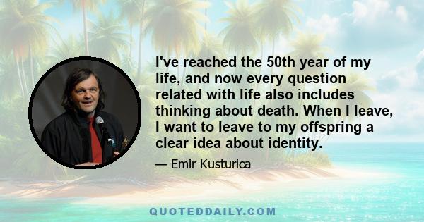 I've reached the 50th year of my life, and now every question related with life also includes thinking about death. When I leave, I want to leave to my offspring a clear idea about identity.