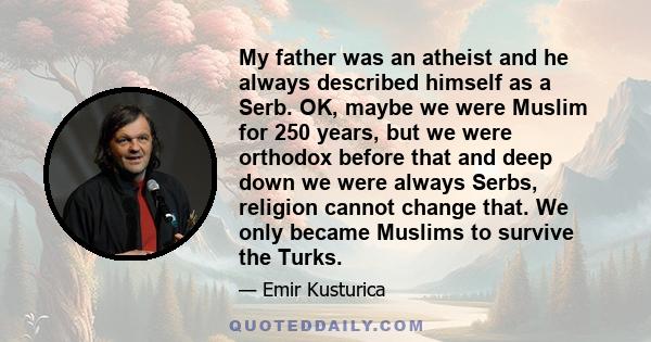 My father was an atheist and he always described himself as a Serb. OK, maybe we were Muslim for 250 years, but we were orthodox before that and deep down we were always Serbs, religion cannot change that. We only