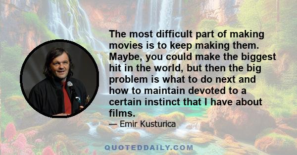 The most difficult part of making movies is to keep making them. Maybe, you could make the biggest hit in the world, but then the big problem is what to do next and how to maintain devoted to a certain instinct that I