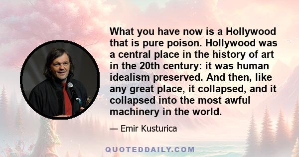 What you have now is a Hollywood that is pure poison. Hollywood was a central place in the history of art in the 20th century: it was human idealism preserved. And then, like any great place, it collapsed, and it