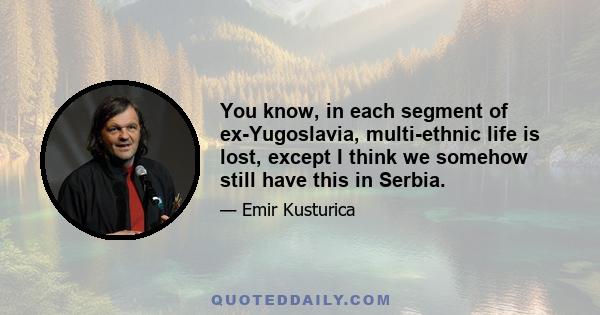 You know, in each segment of ex-Yugoslavia, multi-ethnic life is lost, except I think we somehow still have this in Serbia.