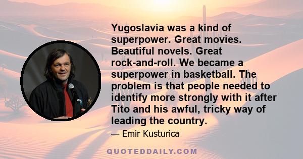 Yugoslavia was a kind of superpower. Great movies. Beautiful novels. Great rock-and-roll. We became a superpower in basketball. The problem is that people needed to identify more strongly with it after Tito and his