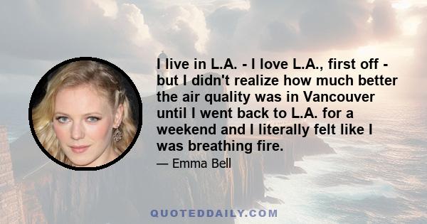 I live in L.A. - I love L.A., first off - but I didn't realize how much better the air quality was in Vancouver until I went back to L.A. for a weekend and I literally felt like I was breathing fire.