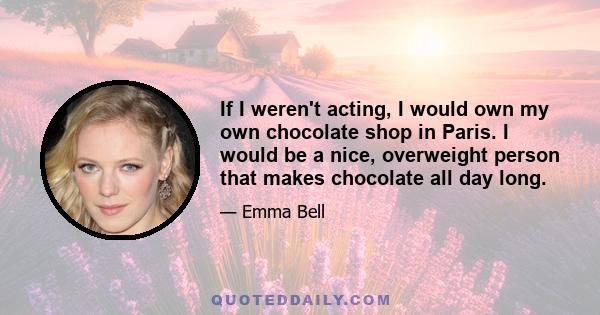 If I weren't acting, I would own my own chocolate shop in Paris. I would be a nice, overweight person that makes chocolate all day long.