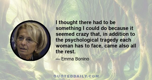 I thought there had to be something I could do because it seemed crazy that, in addition to the psychological tragedy each woman has to face, came also all the rest.