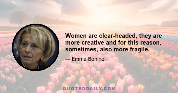 Women are clear-headed, they are more creative and for this reason, sometimes, also more fragile.