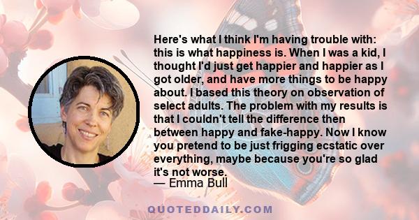 Here's what I think I'm having trouble with: this is what happiness is. When I was a kid, I thought I'd just get happier and happier as I got older, and have more things to be happy about. I based this theory on