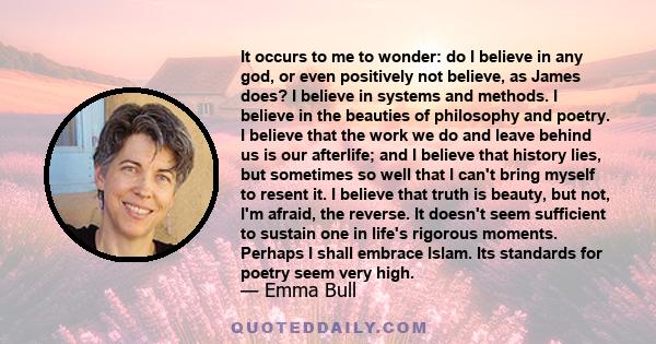 It occurs to me to wonder: do I believe in any god, or even positively not believe, as James does? I believe in systems and methods. I believe in the beauties of philosophy and poetry. I believe that the work we do and