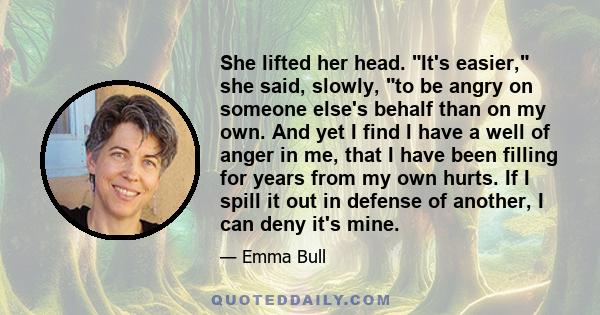 She lifted her head. It's easier, she said, slowly, to be angry on someone else's behalf than on my own. And yet I find I have a well of anger in me, that I have been filling for years from my own hurts. If I spill it