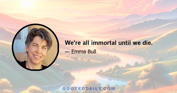 We're all immortal until we die.