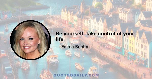 Be yourself, take control of your life.