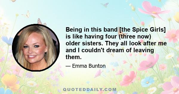 Being in this band [the Spice Girls] is like having four (three now) older sisters. They all look after me and I couldn't dream of leaving them.