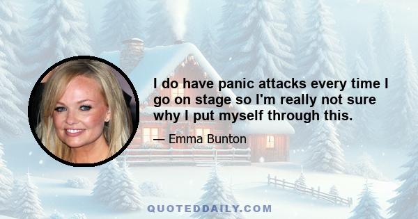 I do have panic attacks every time I go on stage so I'm really not sure why I put myself through this.