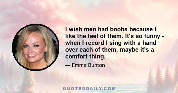 I wish men had boobs because I like the feel of them. It's so funny - when I record I sing with a hand over each of them, maybe it's a comfort thing.