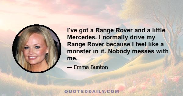 I've got a Range Rover and a little Mercedes. I normally drive my Range Rover because I feel like a monster in it. Nobody messes with me.