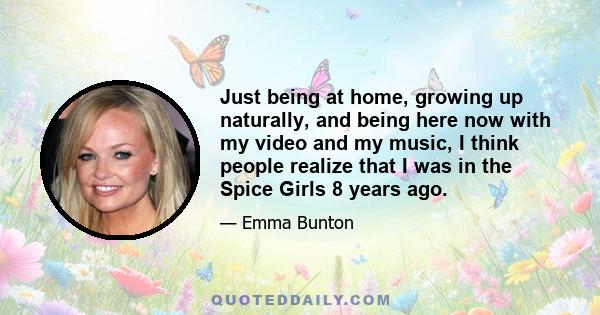 Just being at home, growing up naturally, and being here now with my video and my music, I think people realize that I was in the Spice Girls 8 years ago.